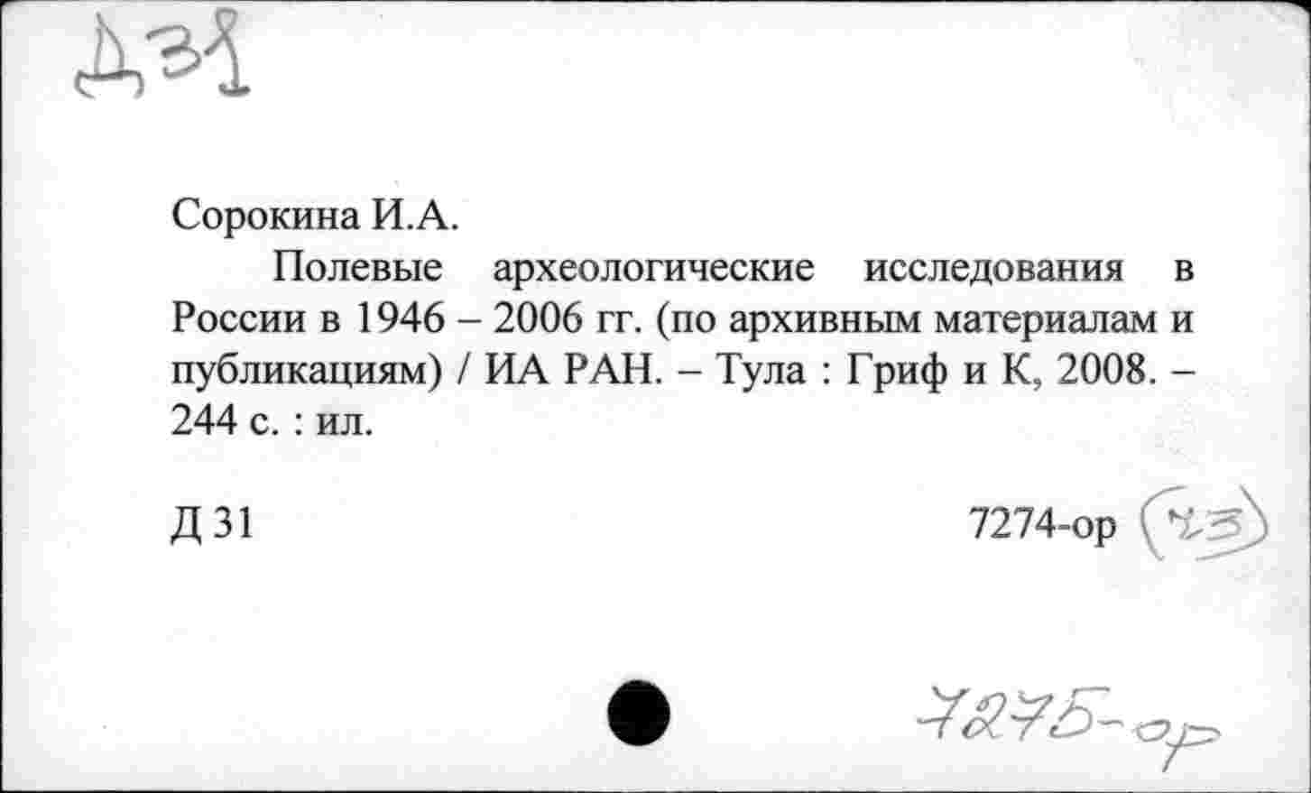 ﻿AM
Сорокина И.А.
Полевые археологические исследования в России в 1946 - 2006 гг. (по архивным материалам и публикациям) / ИА РАН. - Тула : Гриф и К, 2008. -244 с. : ил.
Д31
7274-ор